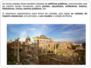 As novas cidades foram também dotadas de edifícios públicos, monumentais mas
ao mesmo tempo funcionais, como pontes, aquedutos, anfiteatros, teatros,
bibliotecas, circos, banhos públicos, etc.
O urbanismo representava outra forma de unidade, pois todas as cidades do
império obedeciam, em princípio, a um modelo: a cidade de Roma.
 