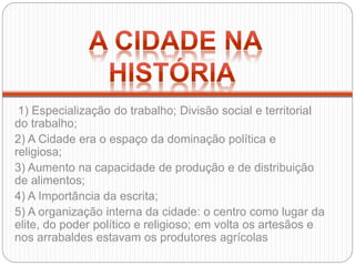 1) Especialização do trabalho; Divisão social e territorial
do trabalho;
2) A Cidade era o espaço da dominação política e
religiosa;
3) Aumento na capacidade de produção e de distribuição
de alimentos;
4) A Importância da escrita;
5) A organização interna da cidade: o centro como lugar da
elite, do poder político e religioso; em volta os artesãos e
nos arrabaldes estavam os produtores agrícolas
 