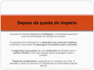 A queda do Império trouxe a ruralização: a sociedade passa por
uma movimentação em direção ao campo.
O processo de ruralização é o abandono do exercício público,
é também o processo de passagem do público para o privado.
A segurança que passa de uma atribuição do Estado para o
senhor feudal é uma das facetas dessa passagem para o
privado.
Papel do cristianismo: expande-se no contexto da crise, é
tolerado a partir do século IV e oficializado ao final desse mesmo
século.
Depois da queda do império
 