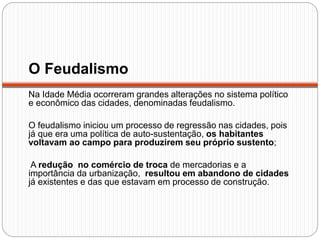 O Feudalismo
Na Idade Média ocorreram grandes alterações no sistema político
e econômico das cidades, denominadas feudalismo.
O feudalismo iniciou um processo de regressão nas cidades, pois
já que era uma política de auto-sustentação, os habitantes
voltavam ao campo para produzirem seu próprio sustento;
A redução no comércio de troca de mercadorias e a
importância da urbanização, resultou em abandono de cidades
já existentes e das que estavam em processo de construção.
 