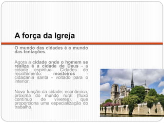 A força da Igreja
O mundo das cidades é o mundo
das tentações.
Agora a cidade onde o homem se
realiza é a cidade de Deus - a
cidade espiritual. Cidades do
recolhimento: mosteiros -
cidadania santa - voltado para o
interior.
Nova função da cidade: econômica,
próxima do mundo rural (fluxo
contínuo de víveres), que
proporciona uma especialização do
trabalho.
 