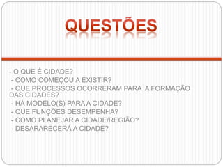 - O QUE É CIDADE?
- COMO COMEÇOU A EXISTIR?
- QUE PROCESSOS OCORRERAM PARA A FORMAÇÃO
DAS CIDADES?
- HÁ MODELO(S) PARA A CIDADE?
- QUE FUNÇÕES DESEMPENHA?
- COMO PLANEJAR A CIDADE/REGIÃO?
- DESARARECERÁ A CIDADE?
 