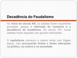 Decadência do Feudalismo
No início do século XIII, as cidades foram novamente
povoadas, graças à retomada do comércio e a
decadência do feudalismo. No século XIV, novas
cidades foram erguidas com grande intensidade.
O capitalismo começou a nascer ainda com frágeis
traços, mas provocando firmes e fortes alterações
na política, na cultura e na sociedade.
 