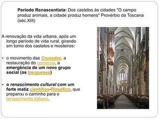 Período Renascentista: Dos castelos às cidades "O campo
produz animais, a cidade produz homens" Provérbio da Toscana
(séc.XIII)
A renovação da vida urbana, após um
longo período de vida rural, girando
em torno dos castelos e mosteiros:
 o movimento das Cruzadas, a
restauração do comércio, a
emergência de um novo grupo
social (os burgueses)
 o renascimento cultural com um
forte matiz científico-filosófico, que
preparou o caminho para o
renascimento italiano,
 