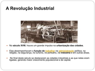 A Revolução Industrial
 No século XVIII, houve um grande impulso na urbanização das cidades.
 Elas desempenhavam a função de trabalhar na administração política, na
religião, na segurança, no turismo, no portuário, na indústria e em outras áreas.
 No final deste século se destacaram as cidades industriais e as que nelas eram
ligadas, gerando maior crescimento populacional e de capital.
 