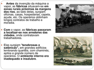  Antes da invenção da máquina a
vapor, as fábricas situavam-se em
zonas rurais próximas às margens
dos rios, ao lado delas, surgiam
oficinas, casas, hospedarias, capela,
açude, etc. Os operários obtinham
longos contratos de trabalho e
moradia.
 Com o vapor, as fábricas passaram
a localizar-se nos arredores das
cidades, onde contratavam
trabalhadores.
 Elas surgiam "tenebrosas e
satânicas", em grandes edifícios
lembrando quartéis, com chaminés,
apitos e grande número de
operários. O ambiente interno era
inadequado e insalubre.
 