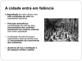 A cidade entra em falência
A degradação do meio urbano com
más condições de vida das
populações operárias.
 Poluição atmosférica,
concentração de mão de obra,
concentração das unidades
industriais nos centros urbanos
com maior população.
 A utilização do solo era pouco
organizada e feita de acordo com
as necessidades de crescimento
das indústrias.
 Ausência de luz e ventilação e
de espaços verdes e pátios.
 