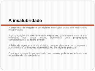 A insalubridade
A ausência de esgoto e de higiene municipal criava um mau cheiro
insuportável;
A propagação de excrementos expostos, juntamente com a sua
infiltração nos poços locais, significava uma propagação
correspondente da febre tifóide;
A falta de água era ainda sinistra, porque afastava por completo a
possibilidade de limpeza doméstica ou de higiene pessoal;
O superpovoamento padronizado dos bairros pobres repetia-se nas
moradias da classe média
 