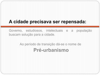 A cidade precisava ser repensada:
Governo, estudiosos, intelectuais e a população
buscam solução para a cidade.
Ao período de transição dá-se o nome de
Pré-urbanismo
 