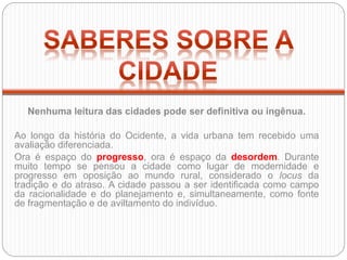Nenhuma leitura das cidades pode ser definitiva ou ingênua.
Ao longo da história do Ocidente, a vida urbana tem recebido uma
avaliação diferenciada.
Ora é espaço do progresso, ora é espaço da desordem. Durante
muito tempo se pensou a cidade como lugar de modernidade e
progresso em oposição ao mundo rural, considerado o locus da
tradição e do atraso. A cidade passou a ser identificada como campo
da racionalidade e do planejamento e, simultaneamente, como fonte
de fragmentação e de aviltamento do indivíduo.
 