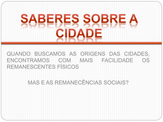 QUANDO BUSCAMOS AS ORIGENS DAS CIDADES,
ENCONTRAMOS COM MAIS FACILIDADE OS
REMANESCENTES FÍSICOS
MAS E AS REMANECÊNCIAS SOCIAIS?
 