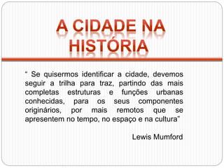 “ Se quisermos identificar a cidade, devemos
seguir a trilha para traz, partindo das mais
completas estruturas e funções urbanas
conhecidas, para os seus componentes
originários, por mais remotos que se
apresentem no tempo, no espaço e na cultura”
Lewis Mumford
 
