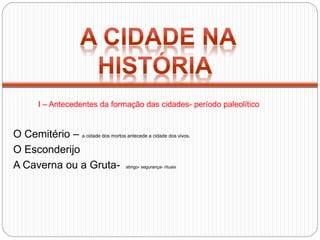 O Cemitério – a cidade dos mortos antecede a cidade dos vivos.
O Esconderijo
A Caverna ou a Gruta- abrigo- segurança- rituais
I – Antecedentes da formação das cidades- período paleolítico
 