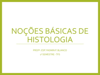 NOÇÕES BÁSICAS DE
HISTOLOGIA
PROFª. ESP.YASMIN P. BLANCO
1º SEMESTRE -TFS
 