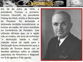 A DECLARAÇÃO
Em 26 de julho de 1945, o
presidente Truman, o primeiro-
ministro Churchill, eo presidente
Chiang Kai-Shek, emitiu a Declaração
de Potsdam. Foi declarado e
delineado rendição incondicional, os
termos do Japão, tal como acordado
na Conferência de Potsdam. Este
ultimato afirmou que, se o Japão
não se rendeu, ele teria de enfrentar
"a destruição rápida e total".
rejeição inicial do Japão para a
Declaração levou diretamente para a
decisão de Truman deixar cair as
bombas atômicas sobre as cidades
japonesas de Hiroshima e Nagasaki
em 6 de agosto e 9 de agosto.
 