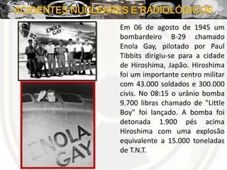 ACIDENTES NUCLEARES E RADIOLÓGICOS
Em 06 de agosto de 1945 um
bombardeiro B-29 chamado
Enola Gay, pilotado por Paul
Tibbits dirigiu-se para a cidade
de Hiroshima, Japão. Hiroshima
foi um importante centro militar
com 43.000 soldados e 300.000
civis. No 08:15 o urânio bomba
9.700 libras chamado de "Little
Boy" foi lançado. A bomba foi
detonada 1.900 pés acima
Hiroshima com uma explosão
equivalente a 15.000 toneladas
de T.N.T.
 