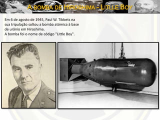 A BOMBA DE HIROSHIMA – LITLLE BOY
Em 6 de agosto de 1945, Paul W. Tibbets ea
sua tripulação soltou a bomba atómica à base
de urânio em Hiroshima.
A bomba foi o nome de código "Little Boy".
 