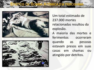EFEITOS DA BOMBA ATÔMICA EM HIROSHIMA
Um total estimado de
237.000 mortes
relacionadas resultou da
explosão.
A maioria das mortes e
ferimentos ocorreram
quando as pessoas
estavam presos em suas
casas em chamas ou
atingido por detritos.
 