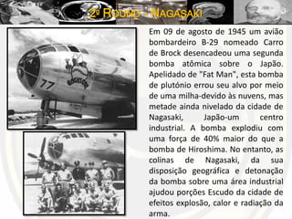 2º ROUND - NAGASAKI
Em 09 de agosto de 1945 um avião
bombardeiro B-29 nomeado Carro
de Brock desencadeou uma segunda
bomba atômica sobre o Japão.
Apelidado de "Fat Man", esta bomba
de plutónio errou seu alvo por meio
de uma milha-devido às nuvens, mas
metade ainda nivelado da cidade de
Nagasaki, Japão-um centro
industrial. A bomba explodiu com
uma força de 40% maior do que a
bomba de Hiroshima. No entanto, as
colinas de Nagasaki, da sua
disposição geográfica e detonação
da bomba sobre uma área industrial
ajudou porções Escudo da cidade de
efeitos explosão, calor e radiação da
arma.
 