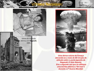 VÍTIMAS NAGASAKI
Vítima da explosão
atômica em Nagasaki,
1945.
Uma densa coluna de fumaça
elevando-se a mais de 60 mil pés de
altitude sobre o porto japonês de
Nagasaki (3 dias depois).
Era a segunda vez que se utilizava
uma bomba atômica (“fet man”)
durante a 2ª Guerra Mundial.
 