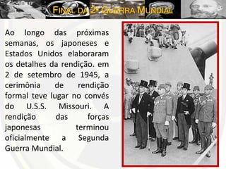 FINAL DA 2º GUERRA MUNDIAL
Ao longo das próximas
semanas, os japoneses e
Estados Unidos elaboraram
os detalhes da rendição. em
2 de setembro de 1945, a
cerimônia de rendição
formal teve lugar no convés
do U.S.S. Missouri. A
rendição das forças
japonesas terminou
oficialmente a Segunda
Guerra Mundial.
 