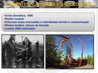 ACIDENTES NUCLEARES E RADIOLÓGICOS
União Soviética, 1986
Reator nuclear
Extensas áreas evacuadas e interditadas devido à contaminação
Efeitos tardios: câncer de tireoide
mortes 3940 estimadas
 
