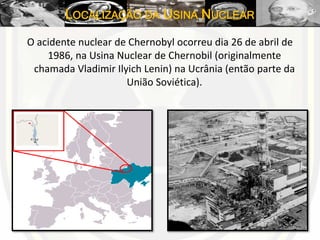 LOCALIZAÇÃO DA USINA NUCLEAR
O acidente nuclear de Chernobyl ocorreu dia 26 de abril de
1986, na Usina Nuclear de Chernobil (originalmente
chamada Vladimir Ilyich Lenin) na Ucrânia (então parte da
União Soviética).
 