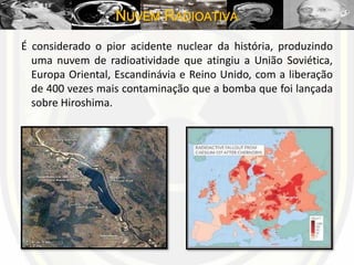 NUVEM RADIOATIVA
É considerado o pior acidente nuclear da história, produzindo
uma nuvem de radioatividade que atingiu a União Soviética,
Europa Oriental, Escandinávia e Reino Unido, com a liberação
de 400 vezes mais contaminação que a bomba que foi lançada
sobre Hiroshima.
 