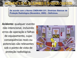ACIDENTES NUCLEARES E RADIOLÓGICOS
Acidente: qualquer evento
não intencional, incluindo
erros de operação e falhas
de equipamento, cujas
conseqüências reais ou
potenciais são relevantes
sob o ponto de vista de
proteção radiológica.
De acordo com a Norma CNEN-NN-3.01: Diretrizes Básicas de
Proteção Radiológica (Novembro, 2005) – Definimos.
 