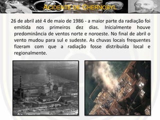 ACIDENTE DE CHERNOBYL
26 de abril até 4 de maio de 1986 - a maior parte da radiação foi
emitida nos primeiros dez dias. Inicialmente houve
predominância de ventos norte e noroeste. No final de abril o
vento mudou para sul e sudeste. As chuvas locais frequentes
fizeram com que a radiação fosse distribuída local e
regionalmente.
 