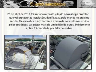26 de abril de 2012 foi iniciada a construção do novo abrigo protetor
que vai proteger as instalações danificadas, pelo menos no próximo
século. Ele vai cobrir o aço corrente e cubo de concreto construída
pelos soviéticos, vai custar mais de um bilhão de euros, infelizmente
a obra foi cancelada por falta de verbas.
O NOVO SARCÓFAGO
 