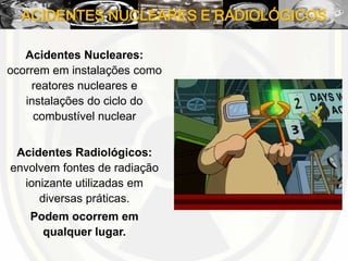 ACIDENTES NUCLEARES E RADIOLÓGICOS
Acidentes Nucleares:
ocorrem em instalações como
reatores nucleares e
instalações do ciclo do
combustível nuclear
Acidentes Radiológicos:
envolvem fontes de radiação
ionizante utilizadas em
diversas práticas.
Podem ocorrem em
qualquer lugar.
 
