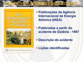 ACIDENTES NUCLEARES E RADIOLÓGICOS
 Publicações da Agência
Internacional de Energia
Atômica (IAEA)
 Publicadas a partir do
acidente de Goiânia - 1987
 Descrição do acidente
 Lições identificadas
 