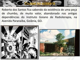 CAUSAS DO ACIDENTE
Roberto dos Santos fica sabendo da existência de uma peça
de chumbo, de muito valor, abandonada nas antigas
dependências do Instituto Goiano de Radioterapia, na
Avenida Paranaíba, Goiânia, GO.
 