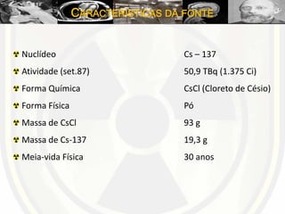 CARACTERÍSTICAS DA FONTE
Nuclídeo Cs – 137
Atividade (set.87) 50,9 TBq (1.375 Ci)
Forma Química CsCl (Cloreto de Césio)
Forma Física Pó
Massa de CsCl 93 g
Massa de Cs-137 19,3 g
Meia-vida Física 30 anos
 