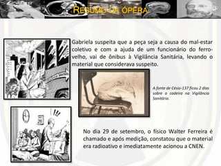 RESUMO DA ÓPERA
Gabriela suspeita que a peça seja a causa do mal-estar
coletivo e com a ajuda de um funcionário do ferro-
velho, vai de ônibus à Vigilância Sanitária, levando o
material que considerava suspeito.
A fonte de Césio-137 ficou 2 dias
sobre a cadeira na Vigilância
Sanitária.
No dia 29 de setembro, o físico Walter Ferreira é
chamado e após medição, constatou que o material
era radioativo e imediatamente acionou a CNEN.
 