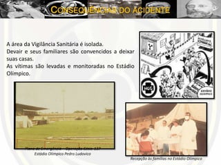 CONSEQUÊNCIAS DO ACIDENTE
A área da Vigilância Sanitária é isolada.
Devair e seus familiares são convencidos a deixar
suas casas.
As vítimas são levadas e monitoradas no Estádio
Olímpico.
Plano de Emergência – Operação Césio-137
Estádio Olímpico Pedro Ludovico
Recepção às famílias no Estádio Olímpico
 
