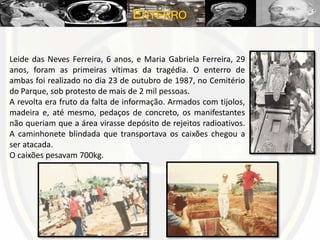 ENTERRO
Leide das Neves Ferreira, 6 anos, e Maria Gabriela Ferreira, 29
anos, foram as primeiras vítimas da tragédia. O enterro de
ambas foi realizado no dia 23 de outubro de 1987, no Cemitério
do Parque, sob protesto de mais de 2 mil pessoas.
A revolta era fruto da falta de informação. Armados com tijolos,
madeira e, até mesmo, pedaços de concreto, os manifestantes
não queriam que a área virasse depósito de rejeitos radioativos.
A caminhonete blindada que transportava os caixões chegou a
ser atacada.
O caixões pesavam 700kg.
 