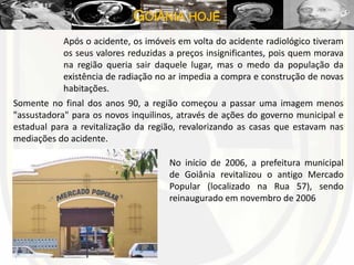GOIÂNIA HOJE
Após o acidente, os imóveis em volta do acidente radiológico tiveram
os seus valores reduzidas a preços insignificantes, pois quem morava
na região queria sair daquele lugar, mas o medo da população da
existência de radiação no ar impedia a compra e construção de novas
habitações.
Somente no final dos anos 90, a região começou a passar uma imagem menos
"assustadora" para os novos inquilinos, através de ações do governo municipal e
estadual para a revitalização da região, revalorizando as casas que estavam nas
mediações do acidente.
No início de 2006, a prefeitura municipal
de Goiânia revitalizou o antigo Mercado
Popular (localizado na Rua 57), sendo
reinaugurado em novembro de 2006
 