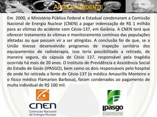APÓS O ACIDENTE
Em 2000, o Ministério Público Federal e Estadual condenaram a Comissão
Nacional de Energia Nuclear (CNEN) a pagar indenização de R$ 1 milhão
para as vítimas do acidente com Césio-137, em Goiânia. A CNEN terá que
oferecer tratamento às vítimas e monitoramento contínuo das populações
afetadas ou que possam vir a ser atingidas. A conclusão foi de que, se a
União tivesse desenvolvido programas de inspeção sanitária dos
equipamentos de radioterapia, isso teria possibilitado a retirada, de
maneira segura, da cápsula de Césio 137, responsável pela tragédia
ocorrida há mais de 20 anos. O Instituto de Previdência e Assistência Social
do Estado de Goiás (IPASGO), bem como os dois responsáveis pelo hospital
de onde foi retirada a fonte de Césio-137 (o médico Amaurillo Monteiro e
o físico médico Flamarion Barbosa), foram condenados ao pagamento de
multa individual de R$ 100 mil.
 