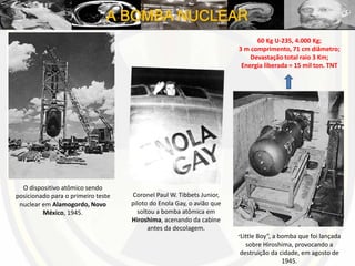 A BOMBA NUCLEAR
O dispositivo atômico sendo
posicionado para o primeiro teste
nuclear em Alamogordo, Novo
México, 1945.
Coronel Paul W. Tibbets Junior,
piloto do Enola Gay, o avião que
soltou a bomba atômica em
Hiroshima, acenando da cabine
antes da decolagem.
“Little Boy”, a bomba que foi lançada
sobre Hiroshima, provocando a
destruição da cidade, em agosto de
1945.
60 Kg U-235, 4.000 Kg;
3 m comprimento, 71 cm diâmetro;
Devastação total raio 3 Km;
Energia liberada = 15 mil ton. TNT
 