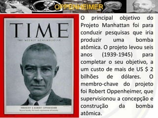 OPPENHEIMER
O principal objetivo do
Projeto Manhattan foi para
conduzir pesquisas que iria
produzir uma bomba
atômica. O projeto levou seis
anos (1939-1945) para
completar o seu objetivo, a
um custo de mais de US $ 2
bilhões de dólares. O
membro-chave do projeto
foi Robert Oppenheimer, que
supervisionou a concepção e
construção da bomba
atômica.
 