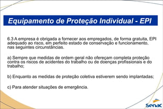 6.3 A empresa é obrigada a fornecer aos empregados, de forma gratuita, EPI
adequado ao risco, em perfeito estado de conservação e funcionamento,
nas seguintes circunstâncias.
a) Sempre que medidas de ordem geral não ofereçam completa proteção
contra os riscos de acidentes do trabalho ou de doenças profissionais e do
trabalho;
b) Enquanto as medidas de proteção coletiva estiverem sendo implantadas;
c) Para atender situações de emergência.
Equipamento de Proteção Individual - EPI
 