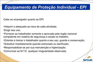 Cabe ao empregador quanto ao EPI:
•Adquirir o adequado ao risco de cada atividade;
•Exigir seu uso;
•Fornecer ao trabalhador somente o aprovado pelo órgão nacional
competente em matéria de segurança e saúde no trabalho;
•Orientar e treinar o trabalhador quanto a seu uso, guarda e conservação;
•Substituir imediatamente quando extraviado ou danificado;
•Responsabilizar-se por sua manutenção e higienização;
•Comunicar ao M.T.E qualquer irregularidade observada.
Equipamento de Proteção Individual - EPI
 