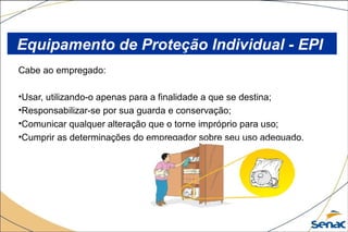 Cabe ao empregado:
•Usar, utilizando-o apenas para a finalidade a que se destina;
•Responsabilizar-se por sua guarda e conservação;
•Comunicar qualquer alteração que o torne impróprio para uso;
•Cumprir as determinações do empregador sobre seu uso adequado.
Equipamento de Proteção Individual - EPI
 