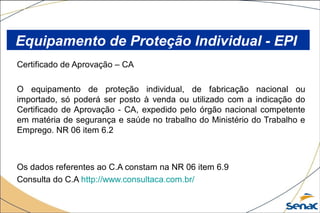 Certificado de Aprovação – CA
O equipamento de proteção individual, de fabricação nacional ou
importado, só poderá ser posto à venda ou utilizado com a indicação do
Certificado de Aprovação - CA, expedido pelo órgão nacional competente
em matéria de segurança e saúde no trabalho do Ministério do Trabalho e
Emprego. NR 06 item 6.2
Os dados referentes ao C.A constam na NR 06 item 6.9
Consulta do C.A http://www.consultaca.com.br/
Equipamento de Proteção Individual - EPI
 