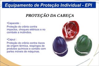 PROTEÇÃO DA CABEÇA
•Capacete :
Proteção do crânio contra
impactos, choques elétricos e no
combate a incêndios.
•Capuz :
Proteção do crânio contra riscos
de origem térmica, respingos de
produtos químicos e contato com
partes móveis de máquinas.
Equipamento de Proteção Individual - EPI
 