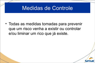 Medidas de Controle
• Todas as medidas tomadas para prevenir
que um risco venha a existir ou controlar
e/ou liminar um rico que já existe.
 