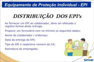 DISTRIBUIÇÃO DOS EPI’s
Ao fornecer um EPI ao colaborador, deve ser efetuado o
registro formal desta entrega.
Preparar um formulário com no mínimo os seguintes dados:
Nome do Colaborador / endereço;
Data da entrega do EPI;
Tipo de EPI e respectivo número do CA;
Assinatura do empregado;
Equipamento de Proteção Individual - EPI
 