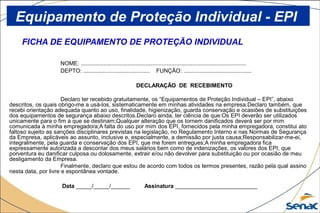 FICHA DE EQUIPAMENTO DE PROTEÇÃO INDIVIDUAL
NOME: ......................................................................................................
DEPTO: ......................................... FUNÇÃO: ..........................................
DECLARAÇÃO DE RECEBIMENTO
Declaro ter recebido gratuitamente, os “Equipamentos de Proteção Individual – EPI”, abaixo
descritos, os quais obrigo-me a usá-los, sistematicamente em minhas atividades na empresa.Declaro também, que
recebi orientação adequada quanto ao uso, finalidade, higienização, guarda conservação e ocasiões de substituições
dos equipamentos de segurança abaixo descritos.Declaro ainda, ter ciência de que:Os EPI deverão ser utilizados
unicamente para o fim a que se destinam;Qualquer alteração que os tornem danificados deverá ser por mim
comunicada à minha empregadora;A falta do uso por mim dos EPI, fornecidos pela minha empregadora, constitui ato
faltoso sujeito as sanções disciplinares previstas na legislação, no Regulamento Interno e nas Normas de Segurança
da Empresa, aplicáveis ao assunto, inclusive e, especialmente, a demissão por justa causa;Responsabilizar-me-ei,
integralmente, pela guarda e conservação dos EPI, que me forem entregues;A minha empregadora fica
expressamente autorizada a descontar dos meus salários bem como de indenizações, os valores dos EPI, que
porventura eu danificar culposa ou dolosamente, extrair e/ou não devolver para substituição ou por ocasião de meu
desligamento da Empresa.
Finalmente, declaro que estou de acordo com todos os termos presentes, razão pela qual assino
nesta data, por livre e espontânea vontade.
Data _____/_____/______ Assinatura __________________________
Equipamento de Proteção Individual - EPI
 